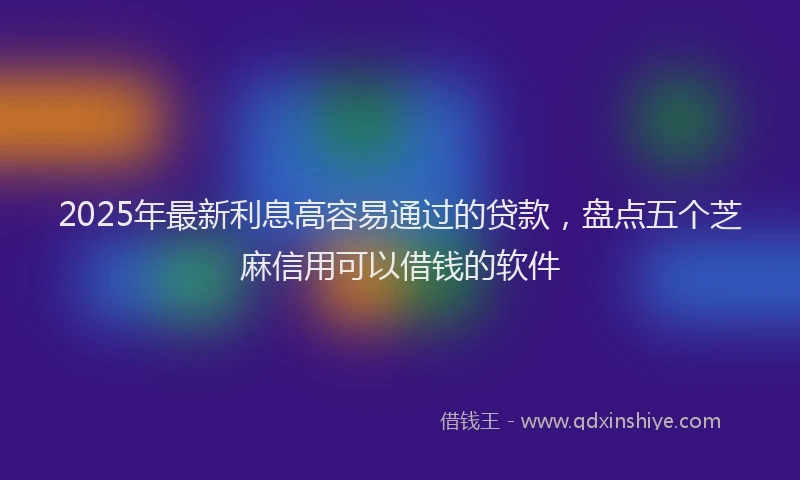 2025年最新利息高容易通过的贷款，盘点五个芝麻信用可以借钱的软件