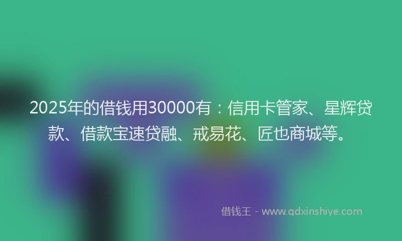 2025年的借钱用30000有：信用卡管家、星辉贷款、借款宝速贷融、戒易花、匠也商城等。