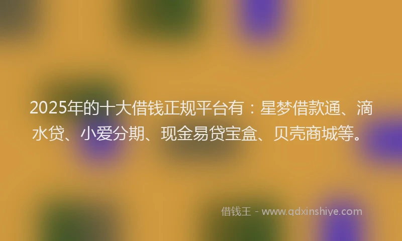 2025年的十大借钱正规平台有：星梦借款通、滴水贷、小爱分期、现金易贷宝盒、贝壳商城等。