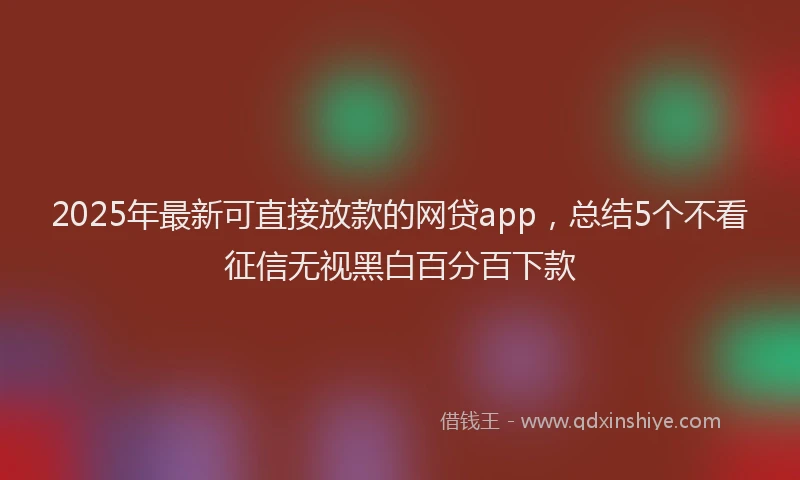 2025年最新可直接放款的网贷app，总结5个不看征信无视黑白百分百下款