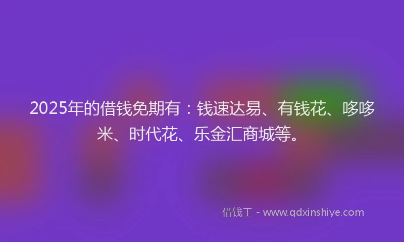 2025年的借钱免期有：钱速达易、有钱花、哆哆米、时代花、乐金汇商城等。