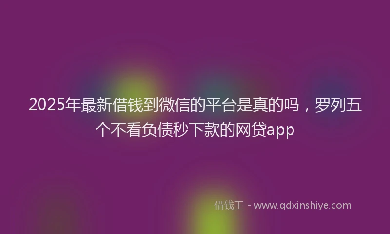 2025年最新借钱到微信的平台是真的吗，罗列五个不看负债秒下款的网贷app