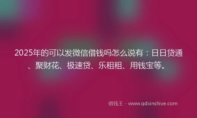 2025年的可以发微信借钱吗怎么说有：日日贷通、聚财花、极速贷、乐租租、用钱宝等。