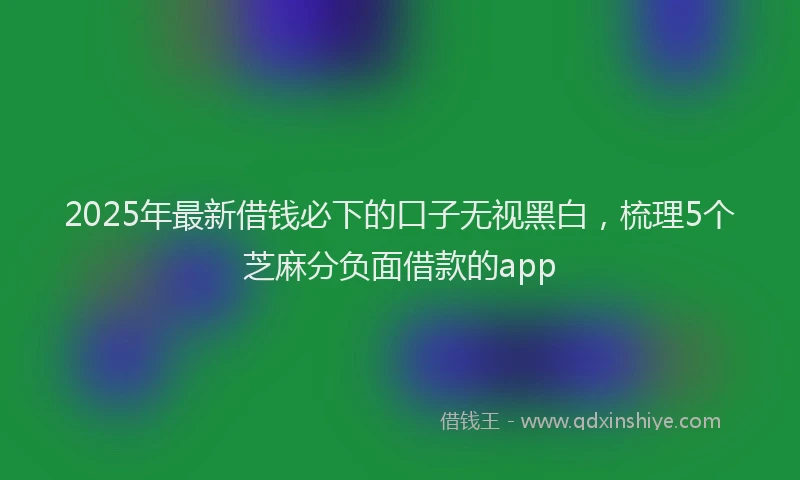 2025年最新借钱必下的口子无视黑白，梳理5个芝麻分负面借款的app