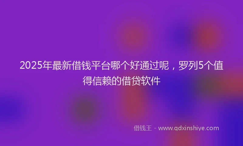 2025年最新借钱平台哪个好通过呢，罗列5个值得信赖的借贷软件