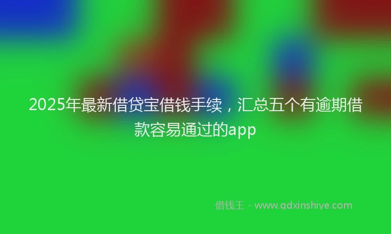 2025年最新借贷宝借钱手续，汇总五个有逾期借款容易通过的app