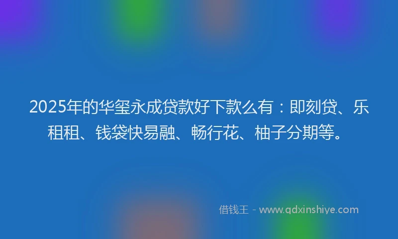 2025年的华玺永成贷款好下款么有：即刻贷、乐租租、钱袋快易融、畅行花、柚子分期等。