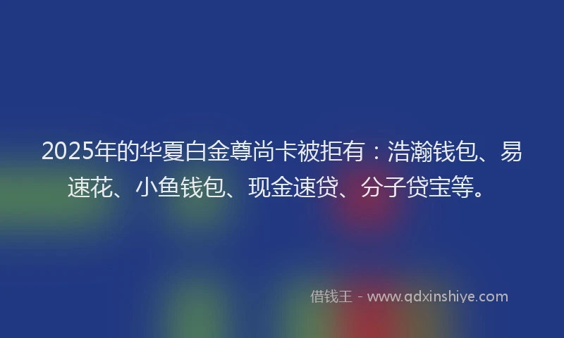 2025年的华夏白金尊尚卡被拒有：浩瀚钱包、易速花、小鱼钱包、现金速贷、分子贷宝等。
