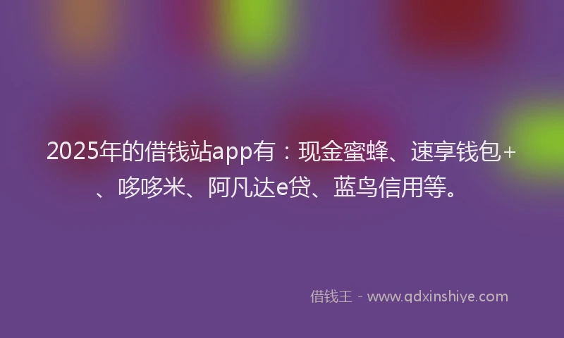 2025年的借钱站app有：现金蜜蜂、速享钱包+、哆哆米、阿凡达e贷、蓝鸟信用等。