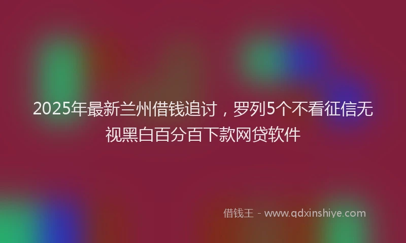 2025年最新兰州借钱追讨，罗列5个不看征信无视黑白百分百下款网贷软件