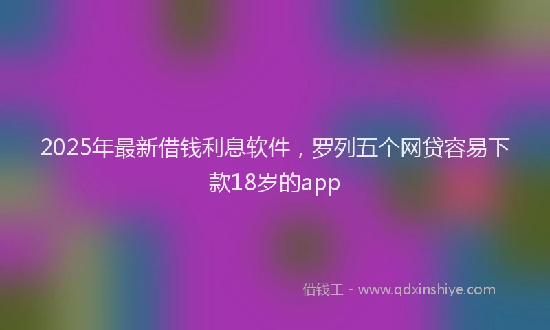 2025年最新借钱利息软件，罗列五个网贷容易下款18岁的app
