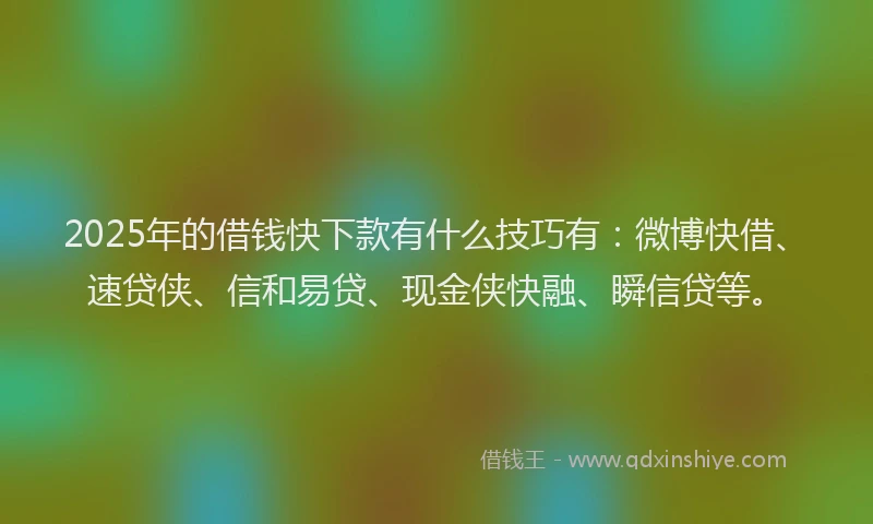 2025年的借钱快下款有什么技巧有：微博快借、速贷侠、信和易贷、现金侠快融、瞬信贷等。