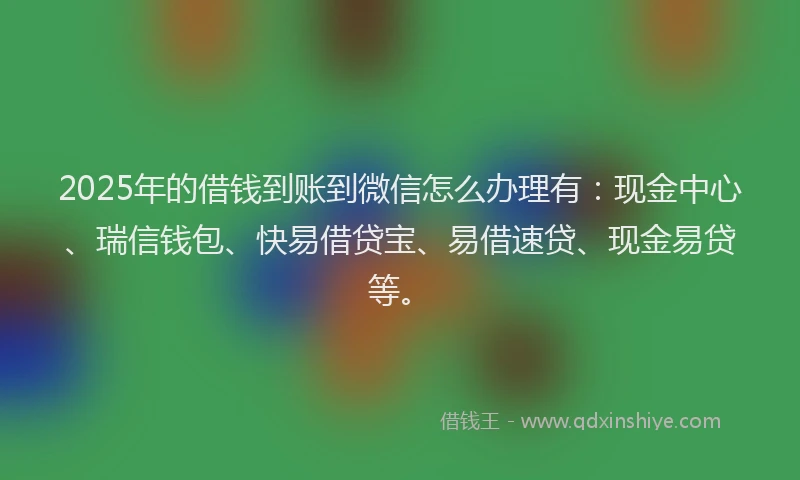 2025年的借钱到账到微信怎么办理有：现金中心、瑞信钱包、快易借贷宝、易借速贷、现金易贷等。