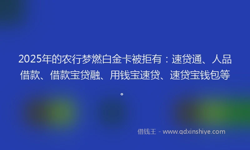 2025年的农行梦燃白金卡被拒有：速贷通、人品借款、借款宝贷融、用钱宝速贷、速贷宝钱包等。