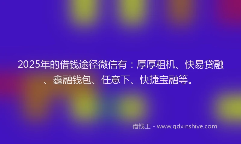 2025年的借钱途径微信有：厚厚租机、快易贷融、鑫融钱包、任意下、快捷宝融等。