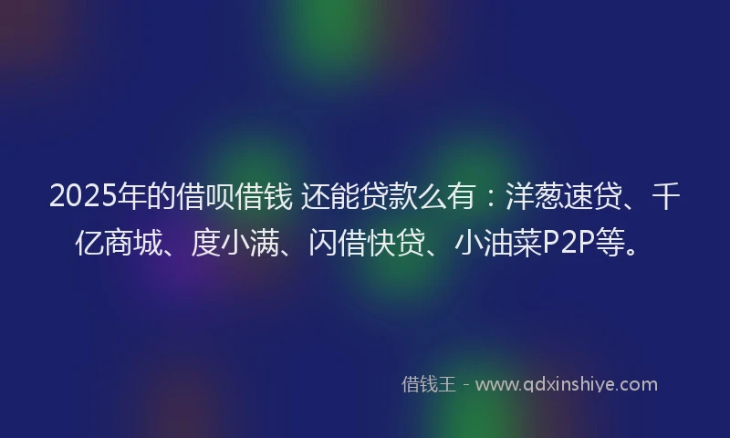 2025年的借呗借钱 还能贷款么有：洋葱速贷、千亿商城、度小满、闪借快贷、小油菜P2P等。