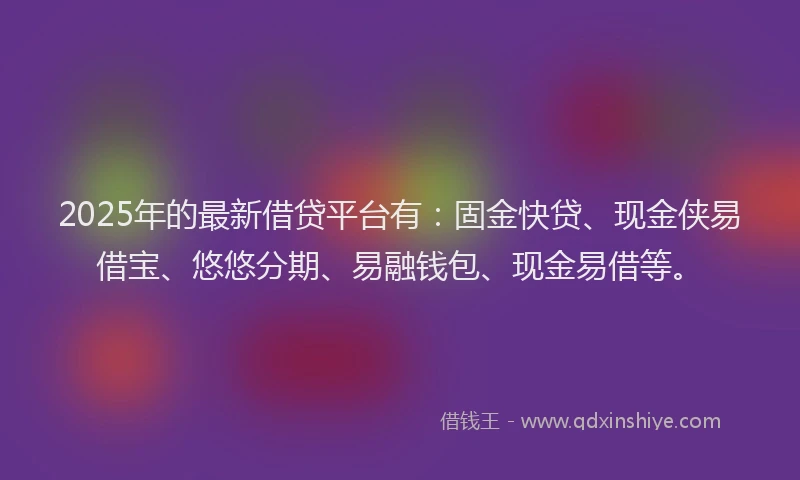 2025年的最新借贷平台有：固金快贷、现金侠易借宝、悠悠分期、易融钱包、现金易借等。