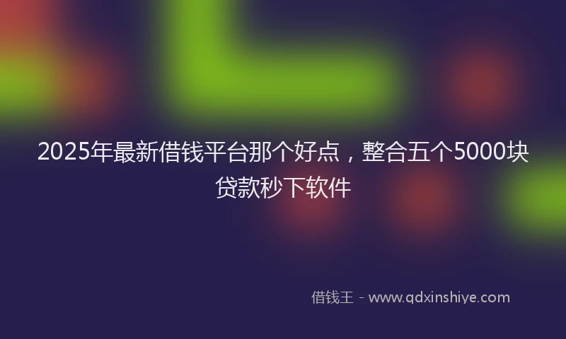 2025年最新借钱平台那个好点，整合五个5000块贷款秒下软件