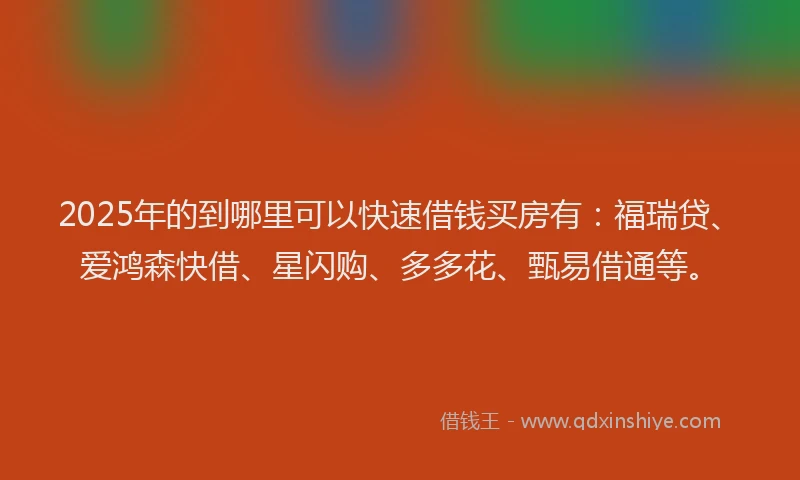 2025年的到哪里可以快速借钱买房有：福瑞贷、爱鸿森快借、星闪购、多多花、甄易借通等。