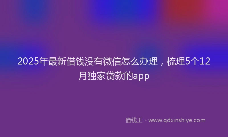 2025年最新借钱没有微信怎么办理，梳理5个12月独家贷款的app