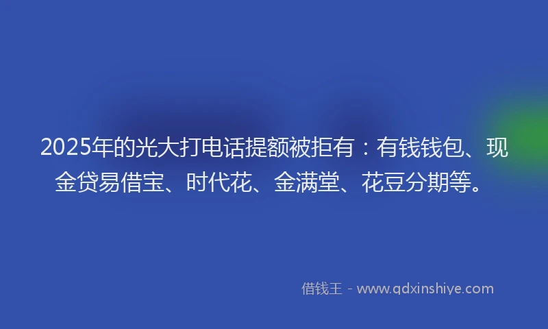2025年的光大打电话提额被拒有：有钱钱包、现金贷易借宝、时代花、金满堂、花豆分期等。