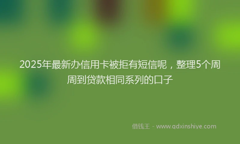 2025年最新办信用卡被拒有短信呢，整理5个周周到贷款相同系列的口子