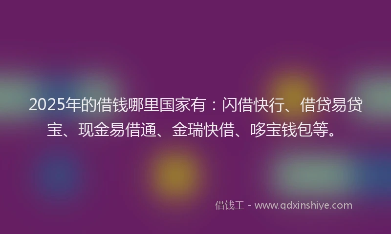 2025年的借钱哪里国家有：闪借快行、借贷易贷宝、现金易借通、金瑞快借、哆宝钱包等。