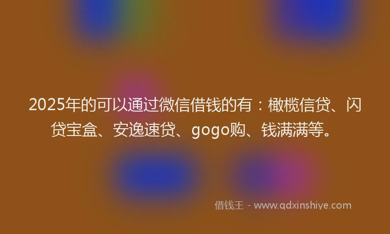 2025年的可以通过微信借钱的有：橄榄信贷、闪贷宝盒、安逸速贷、gogo购、钱满满等。