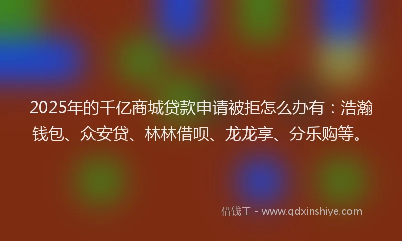 2025年的千亿商城贷款申请被拒怎么办有：浩瀚钱包、众安贷、林林借呗、龙龙享、分乐购等。