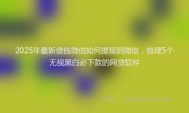 2025年最新借钱微信如何提现到微信，梳理5个无视黑白必下款的网贷软件