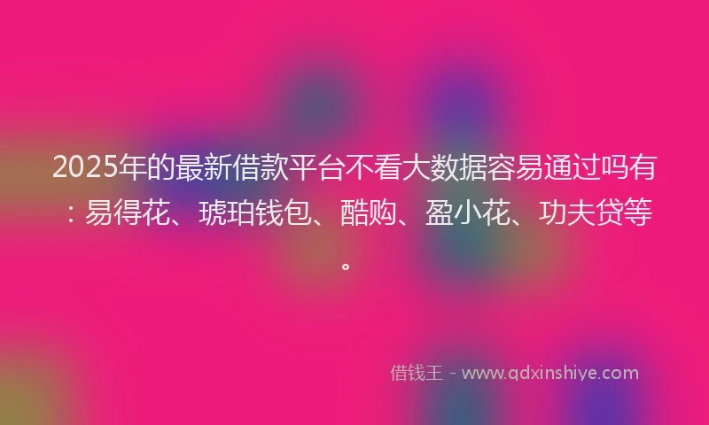 2025年的最新借款平台不看大数据容易通过吗有：易得花、琥珀钱包、酷购、盈小花、功夫贷等。