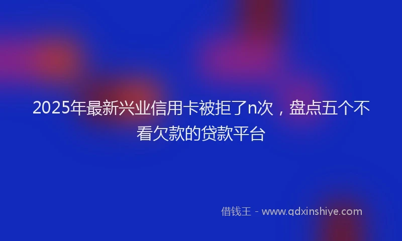 2025年最新兴业信用卡被拒了n次，盘点五个不看欠款的贷款平台