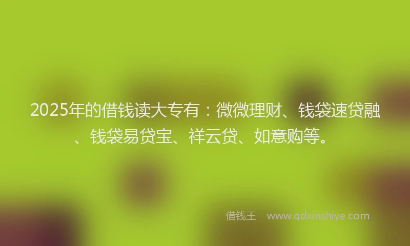 2025年的借钱读大专有：微微理财、钱袋速贷融、钱袋易贷宝、祥云贷、如意购等。