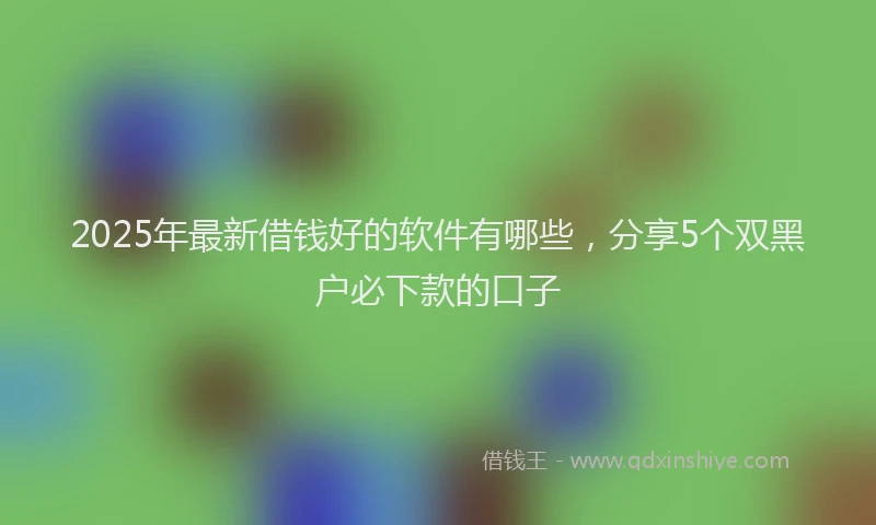 2025年最新借钱好的软件有哪些，分享5个双黑户必下款的口子