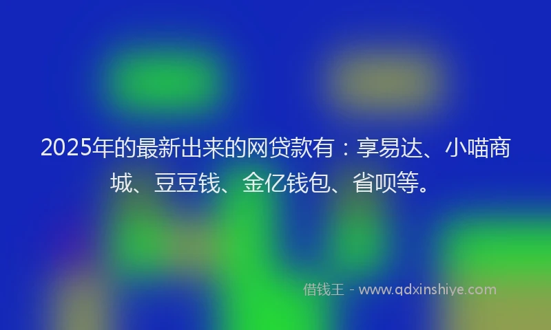 2025年的最新出来的网贷款有：享易达、小喵商城、豆豆钱、金亿钱包、省呗等。