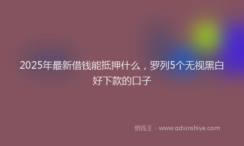 2025年最新借钱能抵押什么，罗列5个无视黑白好下款的口子