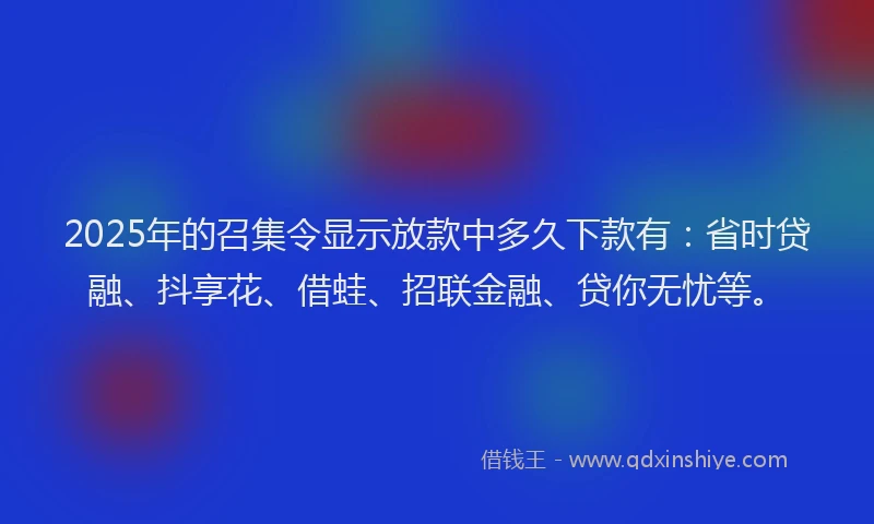 2025年的召集令显示放款中多久下款有：省时贷融、抖享花、借蛙、招联金融、贷你无忧等。