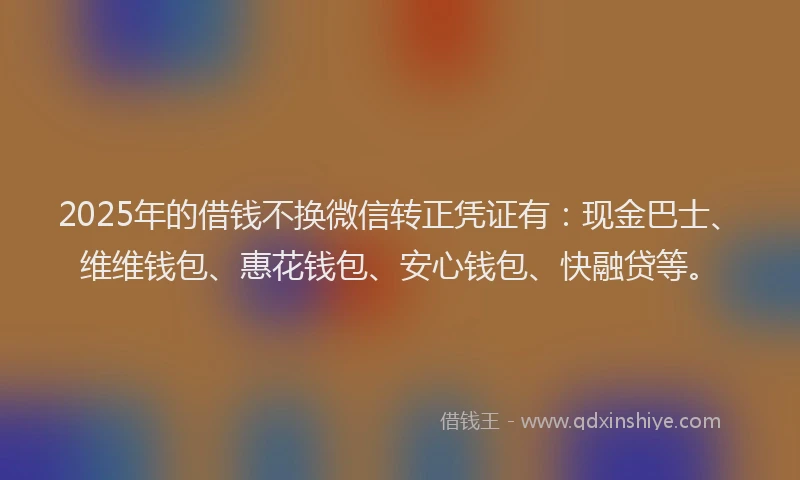 2025年的借钱不换微信转正凭证有：现金巴士、维维钱包、惠花钱包、安心钱包、快融贷等。
