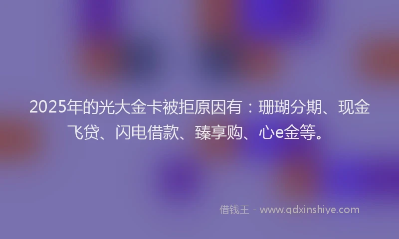 2025年的光大金卡被拒原因有：珊瑚分期、现金飞贷、闪电借款、臻享购、心e金等。