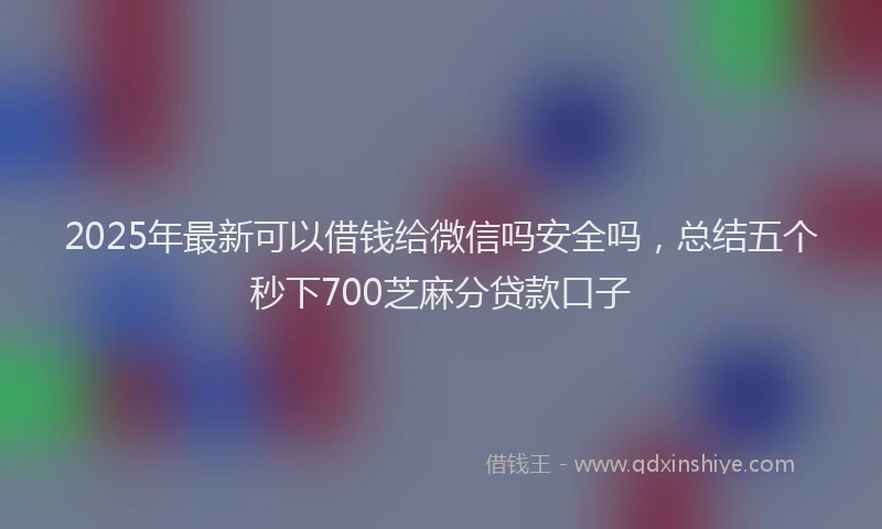 2025年最新可以借钱给微信吗安全吗，总结五个秒下700芝麻分贷款口子