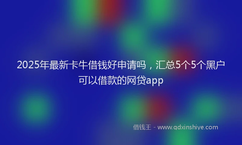 2025年最新卡牛借钱好申请吗，汇总5个5个黑户可以借款的网贷app