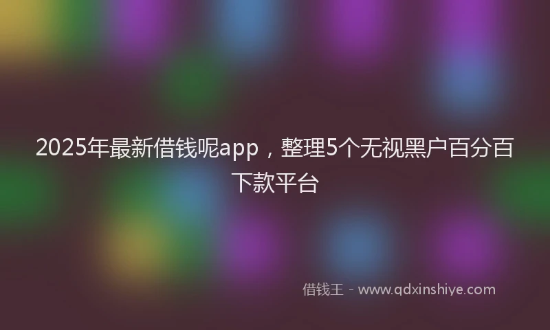 2025年最新借钱呢app，整理5个无视黑户百分百下款平台