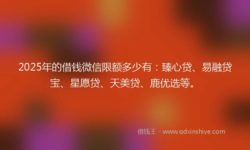 2025年的借钱微信限额多少有：臻心贷、易融贷宝、星愿贷、天美贷、鹿优选等。