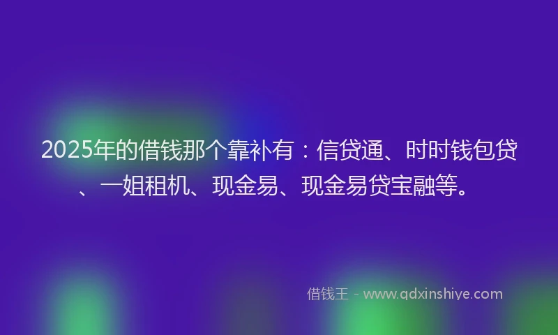 2025年的借钱那个靠补有：信贷通、时时钱包贷、一姐租机、现金易、现金易贷宝融等。