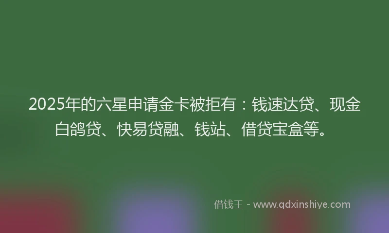 2025年的六星申请金卡被拒有：钱速达贷、现金白鸽贷、快易贷融、钱站、借贷宝盒等。