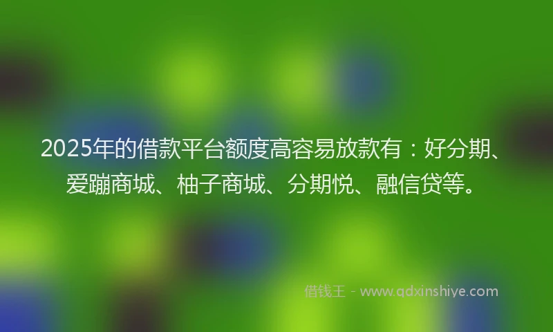 2025年的借款平台额度高容易放款有：好分期、爱蹦商城、柚子商城、分期悦、融信贷等。