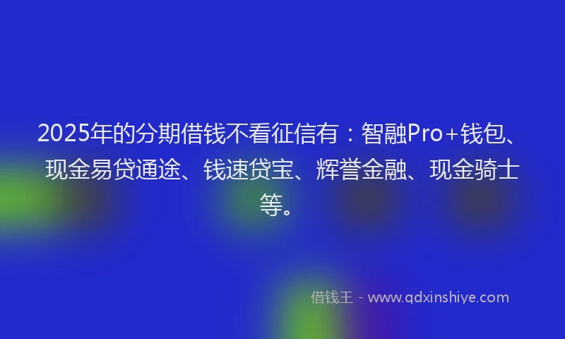 2025年的分期借钱不看征信有：智融Pro+钱包、现金易贷通途、钱速贷宝、辉誉金融、现金骑士等。