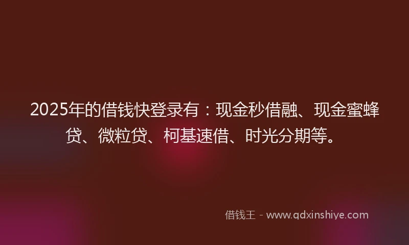 2025年的借钱快登录有：现金秒借融、现金蜜蜂贷、微粒贷、柯基速借、时光分期等。