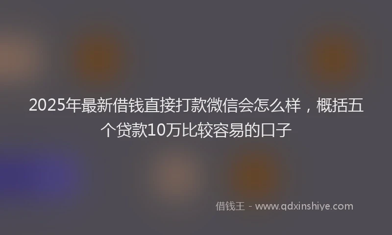 2025年最新借钱直接打款微信会怎么样，概括五个贷款10万比较容易的口子