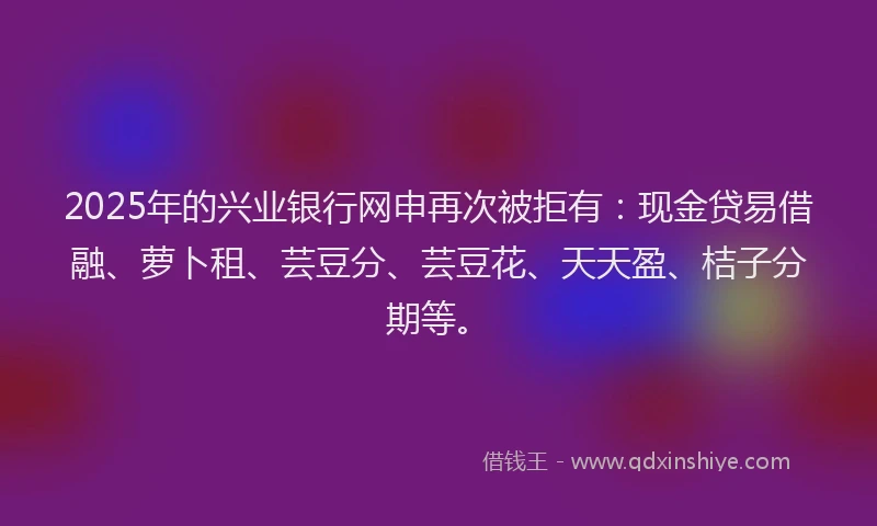 2025年的兴业银行网申再次被拒有：现金贷易借融、萝卜租、芸豆分、芸豆花、天天盈、桔子分期等。
